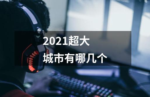 2021超大城市有哪几个-第1张-游戏信息-龙启网