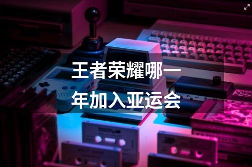 王者荣耀哪一年加入亚运会-第1张-游戏信息-龙启网