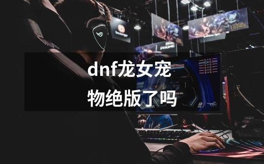 dnf龙女宠物绝版了吗-第1张-游戏信息-龙启网