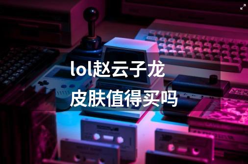 lol赵云子龙皮肤值得买吗-第1张-游戏信息-龙启网