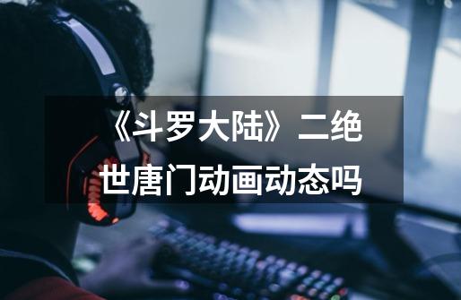 《斗罗大陆》二绝世唐门动画动态吗-第1张-游戏信息-龙启网