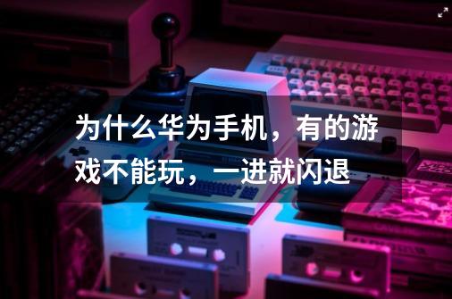 为什么华为手机,有的游戏不能玩,一进就闪退-第1张-游戏信息-龙启网