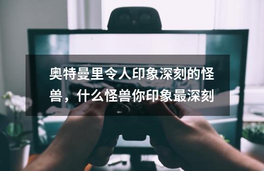 奥特曼里令人印象深刻的怪兽,什么怪兽你印象最深刻-第1张-游戏信息-龙启网