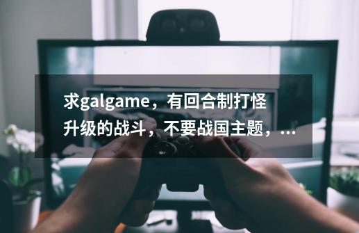 求galgame,有回合制打怪升级的战斗,不要战国主题,是轻松的,有汉化有H,跪求~~~-第1张-游戏信息-龙启网