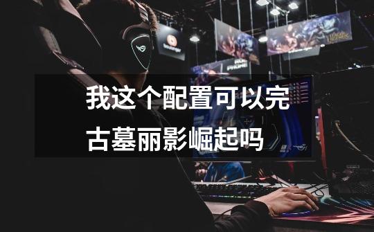 我这个配置可以完古墓丽影崛起吗-第1张-游戏信息-龙启网