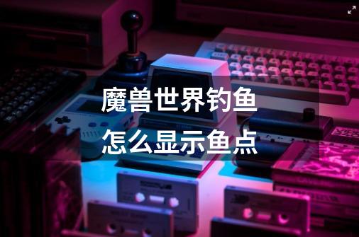 魔兽世界钓鱼怎么显示鱼点-第1张-游戏信息-龙启网