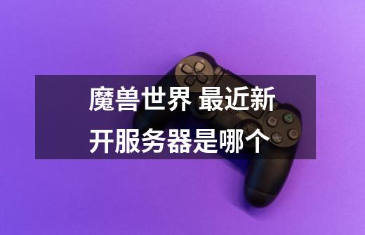 魔兽世界 最近新开服务器是哪个-第1张-游戏信息-龙启网