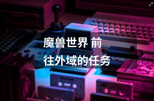 魔兽世界 前往外域的任务-第1张-游戏信息-龙启网
