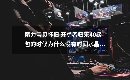 魔力宝贝怀旧 开勇者归来40级包的时候为什么没有时间水晶呢-第1张-游戏信息-龙启网