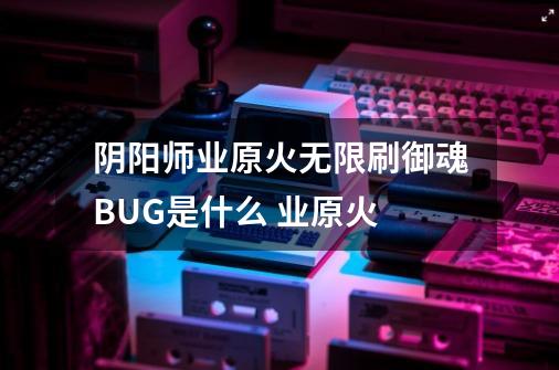 阴阳师业原火无限刷御魂BUG是什么 业原火-第1张-游戏信息-龙启网
