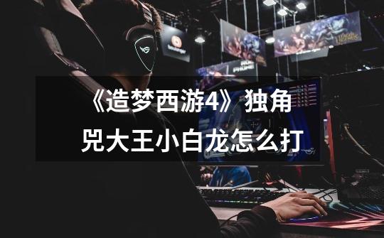《造梦西游4》独角兕大王小白龙怎么打-第1张-游戏信息-龙启网