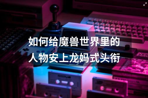 如何给魔兽世界里的人物安上龙妈式头衔-第1张-游戏信息-龙启网