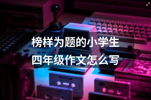 榜样为题的小学生四年级作文怎么写-第1张-游戏信息-龙启网