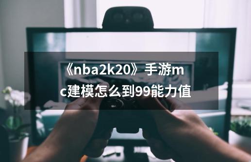 《nba2k20》手游mc建模怎么到99能力值-第1张-游戏信息-龙启网