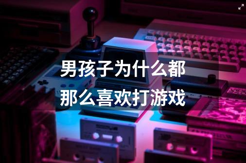男孩子为什么都那么喜欢打游戏-第1张-游戏信息-龙启网