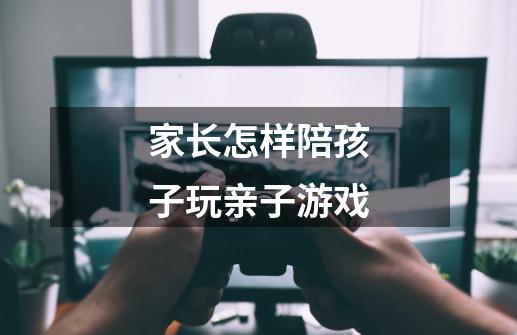 家长怎样陪孩子玩亲子游戏-第1张-游戏信息-龙启网