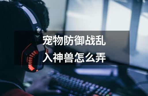 宠物防御战乱入神兽怎么弄-第1张-游戏信息-龙启网