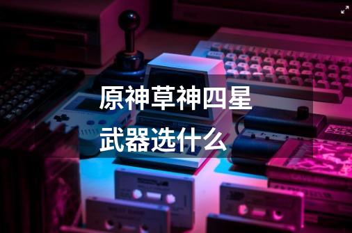 原神草神四星武器选什么-第1张-游戏信息-龙启网
