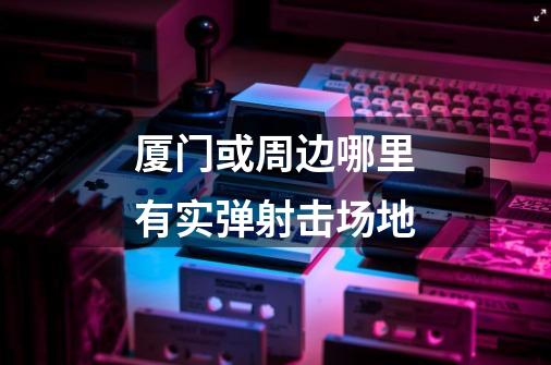 厦门或周边哪里有实弹射击场地-第1张-游戏信息-龙启网
