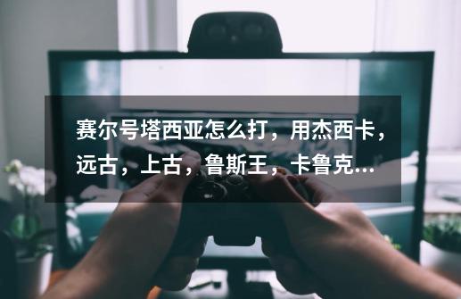 赛尔号塔西亚怎么打,用杰西卡,远古,上古,鲁斯王,卡鲁克斯 100级,帮我-第1张-游戏信息-龙启网