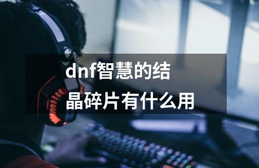 dnf智慧的结晶碎片有什么用-第1张-游戏信息-龙启网