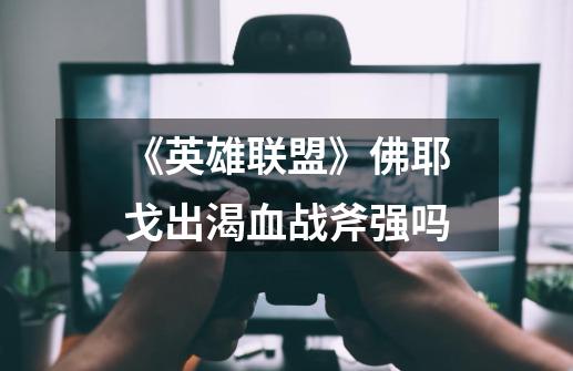 《英雄联盟》佛耶戈出渴血战斧强吗-第1张-游戏信息-龙启网