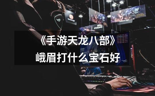 《手游天龙八部》峨眉打什么宝石好-第1张-游戏信息-龙启网