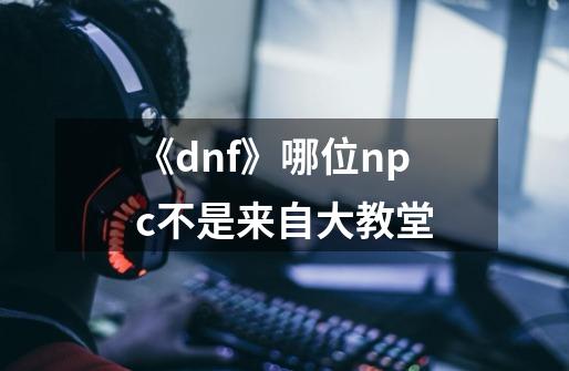 《dnf》哪位npc不是来自大教堂-第1张-游戏信息-龙启网
