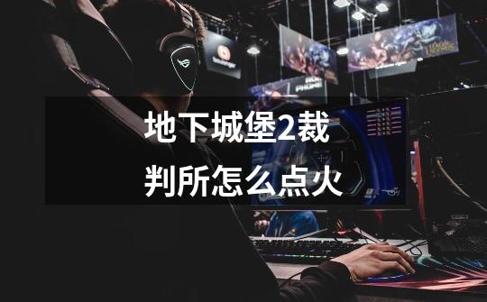 地下城堡2裁判所怎么点火-第1张-游戏信息-龙启网