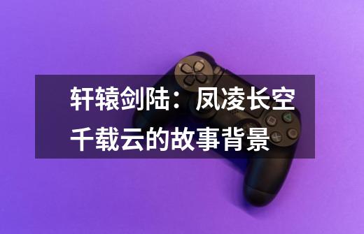 轩辕剑陆:凤凌长空千载云的故事背景-第1张-游戏信息-龙启网