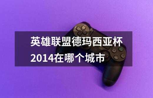 英雄联盟德玛西亚杯2014在哪个城市-第1张-游戏信息-龙启网