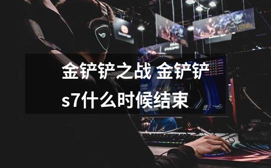 金铲铲之战 金铲铲s7什么时候结束-第1张-游戏信息-龙启网