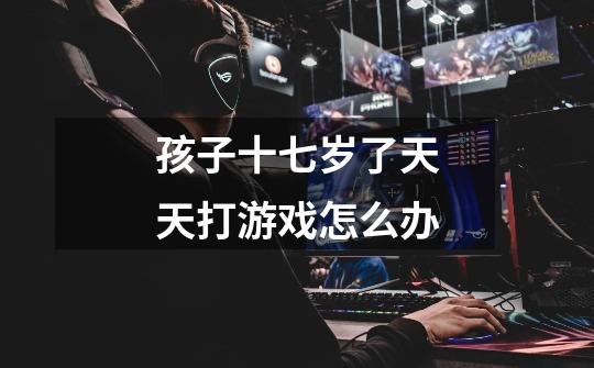 孩子十七岁了天天打游戏怎么办-第1张-游戏信息-龙启网