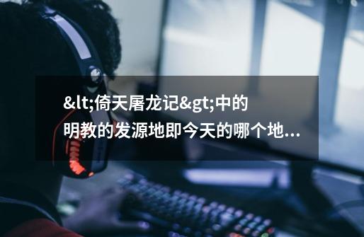 <倚天屠龙记>中的明教的发源地即今天的哪个地方-第1张-游戏信息-龙启网