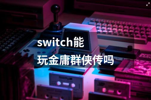switch能玩金庸群侠传吗-第1张-游戏信息-龙启网