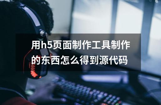 用h5页面制作工具制作的东西怎么得到源代码-第1张-游戏信息-龙启网