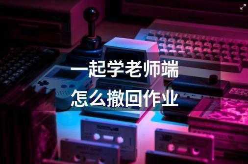 一起学老师端怎么撤回作业-第1张-游戏信息-龙启网