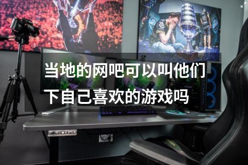 当地的网吧可以叫他们下自己喜欢的游戏吗-第1张-游戏信息-龙启网