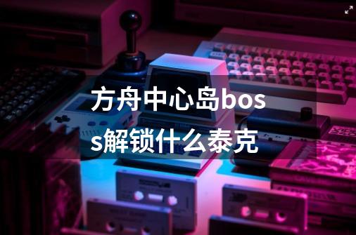 方舟中心岛boss解锁什么泰克-第1张-游戏信息-龙启网