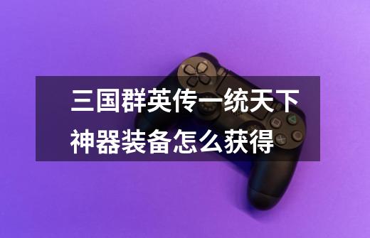 三国群英传一统天下神器装备怎么获得-第1张-游戏信息-龙启网