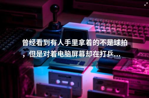 曾经看到有人手里拿着的不是球拍,但是对着电脑屏幕却在打乒乓球!谁知道这是什么设备-第1张-游戏信息-龙启网