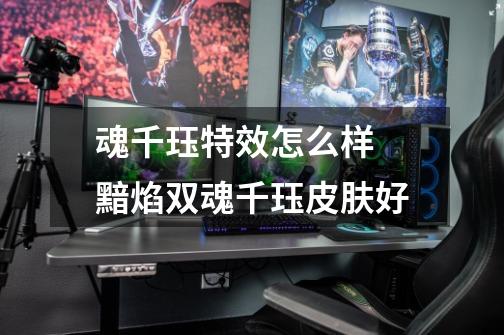魂千珏特效怎么样 黯焰双魂千珏皮肤好-第1张-游戏信息-龙启网