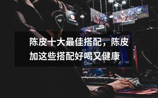 陈皮十大最佳搭配,陈皮加这些搭配好喝又健康-第1张-游戏信息-龙启网