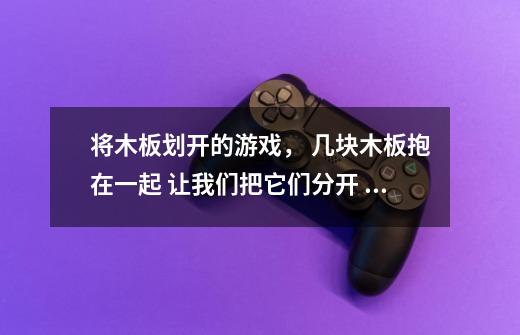 将木板划开的游戏， 几块木板抱在一起 让我们把它们分开 是闯关类的，越往后越难 是手机单机游-第1张-游戏信息-龙启网