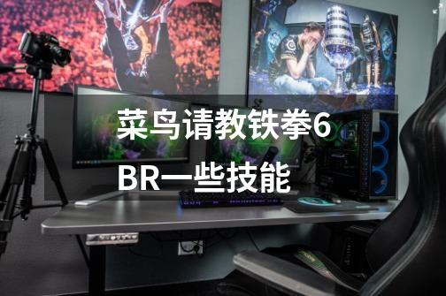 菜鸟请教铁拳6BR一些技能-第1张-游戏信息-龙启网