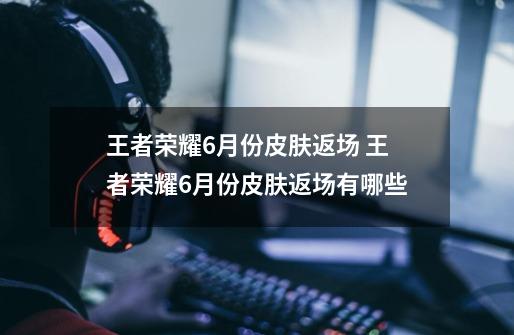 王者荣耀6月份皮肤返场 王者荣耀6月份皮肤返场有哪些-第1张-游戏信息-龙启网