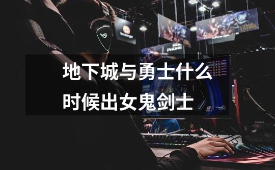 地下城与勇士什么时候出女鬼剑士-第1张-游戏信息-龙启网