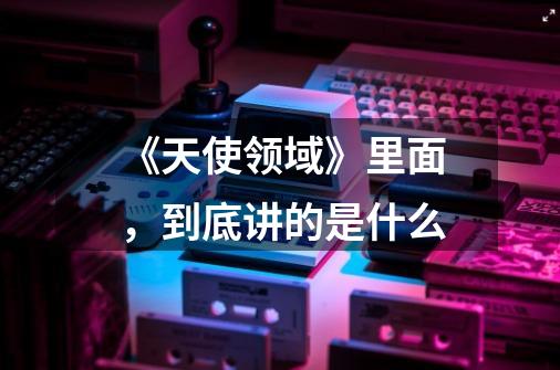 《天使领域》里面,到底讲的是什么-第1张-游戏信息-龙启网