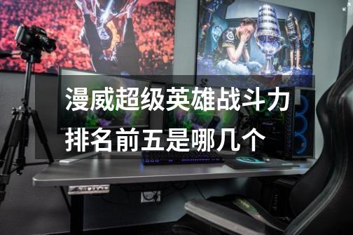漫威超级英雄战斗力排名前五是哪几个-第1张-游戏信息-龙启网