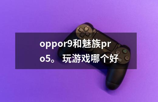 oppor9和魅族pro5。 玩游戏哪个好-第1张-游戏信息-龙启网